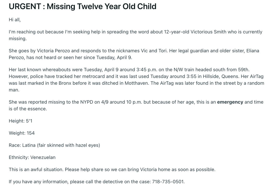 Victorious Smith who is currently missing, she goes by Victoria Perozo and responds to the nicknames Vic and Tori. Her legal guardian and older sister, Eliana Perozo, has not heard or seen her since Tuesday, April 9.